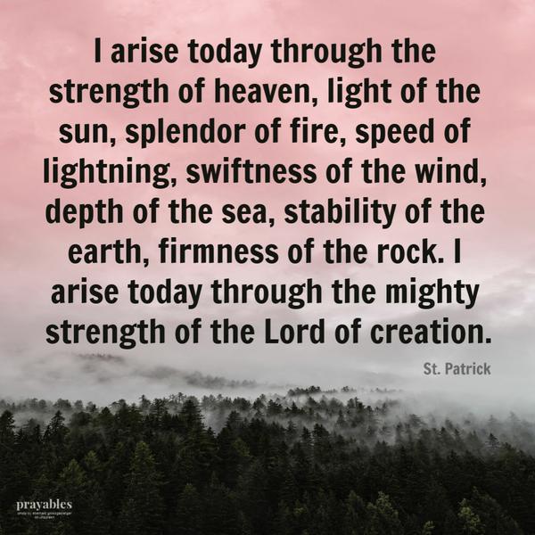 I arise today through the strength of heaven, light of the sun, splendor of fire, speed of lightning, swiftness of the wind, depth of the sea, stability of the earth,
firmness of the rock. I arise today through the mighty strength of the Lord of creation. St. Patrick