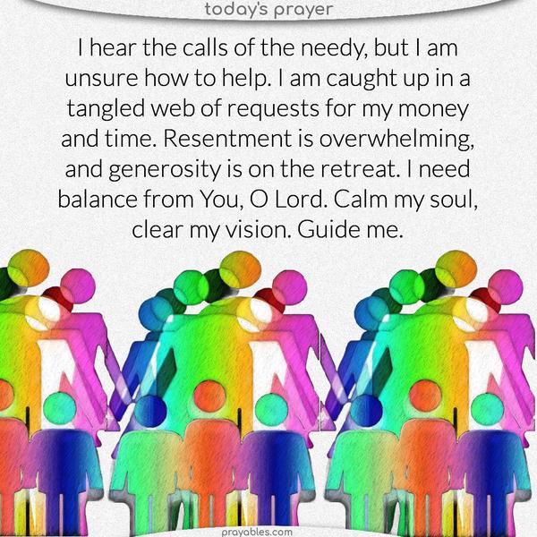 I hear the calls of the needy, but I am unsure how to help. I am caught up in a tangled web of requests for my money and time. Resentment is overwhelming, and generosity is on the retreat. I need balance from You, O Lord. Calm my soul, clear my vision. Guide me.
