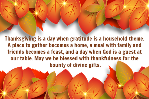 Thanksgiving is a day when gratitude is a household theme. A place to gather becomes a home, a meal with family and friends becomes a feast, and it is a day when God is a guest at our table. May we be blessed with thankfulness
for the bounty of divine gifts.