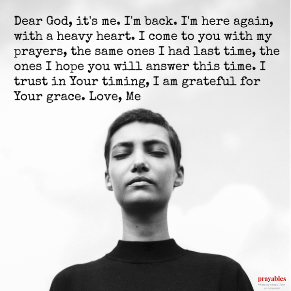 Dear God, it’s me. I’m back. I’m here again, with a heavy heart. I come to you with my prayers, the same ones I had last time, the ones I hope you will answer this time. I trust in Your timing, I am grateful for Your grace. Love, Me