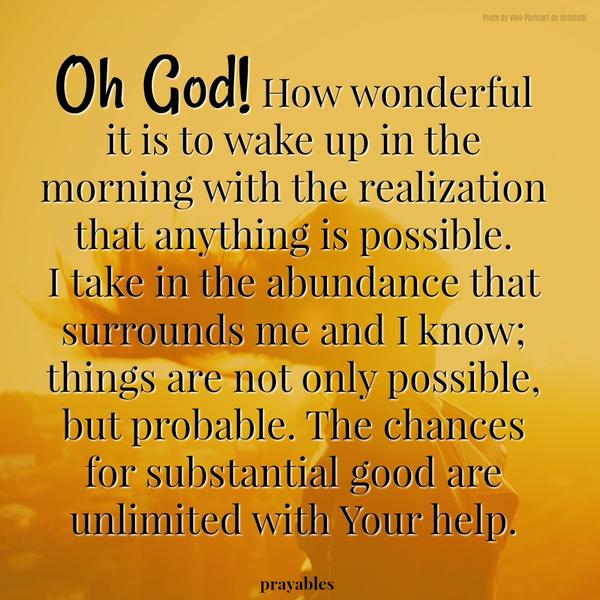 Oh God! How wonderful it is to wake up in the morning with the realization that anything is possible. I take in the abundance that surrounds me and I know; things are not only possible, but probable. The chances for substantial good
are unlimited with Your help.