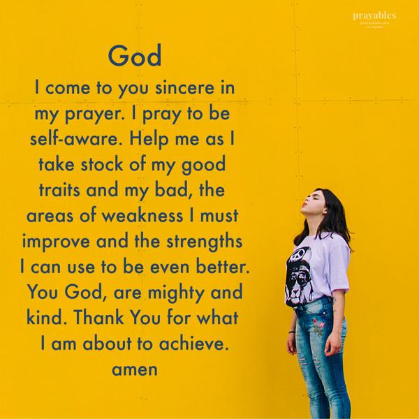 God, I come to you sincere in my prayer. I pray to be self-aware. Help me as I take stock of my good traits and my bad, the areas
of weakness I must improve and the strengths I can use to be even better. You God, are mighty and kind. Thank You for what I am about to achieve. amen