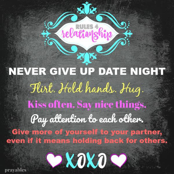 I will follow the rules for a good relationship. 1. I will honor the commitment to a regularly scheduled date night. 2. I will flirt, hold hands, and hug. 3. I will kiss often and say nice things. 4. I will be considerate, watchful
and pay close attention to the moods and conversation of my loved one. 5. I will give more of myself to my partner, even if it means holding back for others. I respect the #1 most important person in my life.