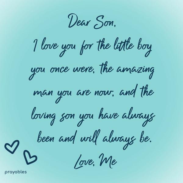 Dear God, Thank You for the gift of children. Dear son, I love you for the little boy you once were, the amazing man you are now, and the loving son you have always been and will always
be. Love Me