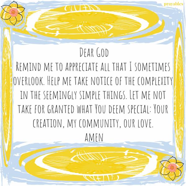 Dear God, Remind me to appreciate all that I sometimes overlook. Help me take notice of the complexity in the seemingly simple things. Let me not take for granted
what You deem special: Your creation, my community, our love. Amen