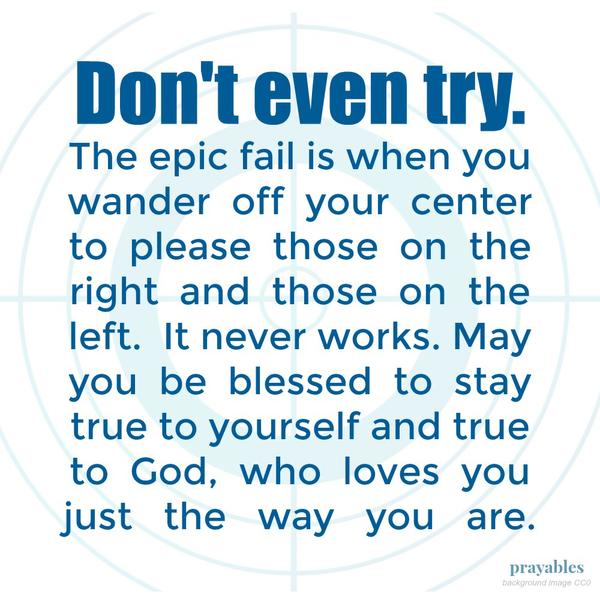 Don’t even try. The epic fail is when you wander off your center to please those on the right and those on the left. It never works. May you be blessed to stay true to yourself and true to God, who loves you just the way you are.