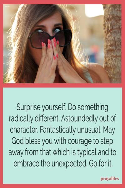 Surprise yourself. Do something radically different. Astoundedly out of character. Fantastically unusual. May God bless you with the courage to step away from that which is typical and to embrace the unexpected. Go for it.