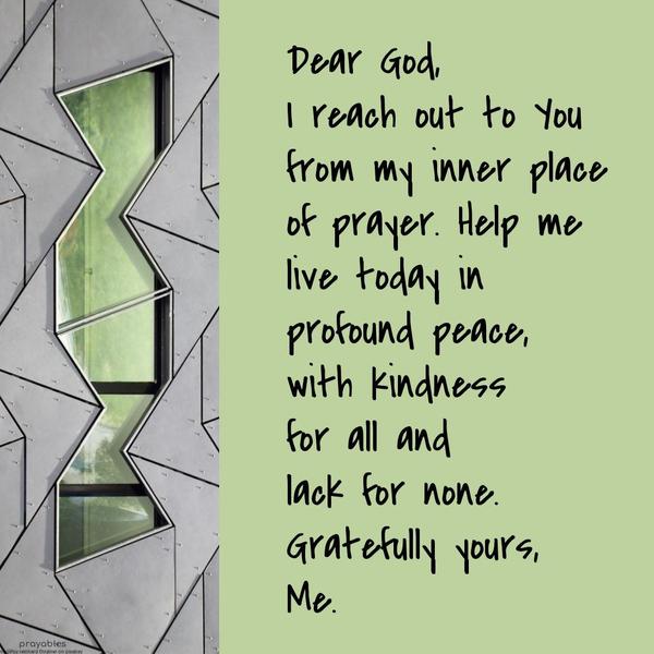 Dear God, I reach out to you from my inner place of prayer. Help me live today in profound peace, with kindness for all and lack for none. Gratefully
yours, Me.