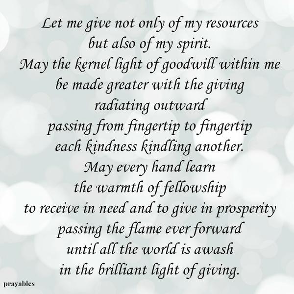 Let me give not only of my resources, but also of my spirit. May the kernel light of goodwill within me be made greater with the giving, radiating outward, passing from fingertip to fingertip, each kindness kindling another. May
every hand learn the warmth of fellowship to receive in need and to give in prosperity- passing the flame ever forward until all the world is awash in the brilliant light of giving.