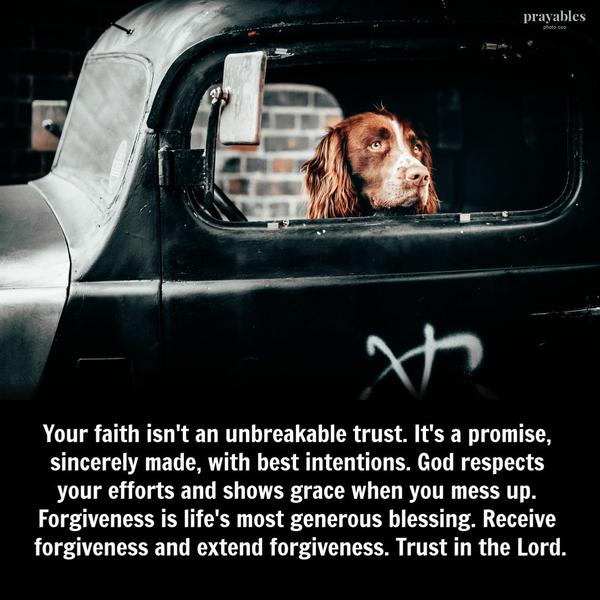 Your faith isn’t an unbreakable trust. It’s a promise, sincerely made, with best intentions. God respects your efforts and shows grace when you mess up. Forgiveness is life’s
most generous blessing. Receive forgiveness and extend forgiveness. Trust in the Lord.