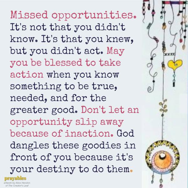Missed opportunities. It’s not that you didn’t know. It’s that you knew, but you didn’t act. May you be blessed to take action when you know something to be true, needed, and for the greater good. Don’t let an opportunity slip away
because of inaction. God dangles these goodies in front of you because it’s your destiny to do them.