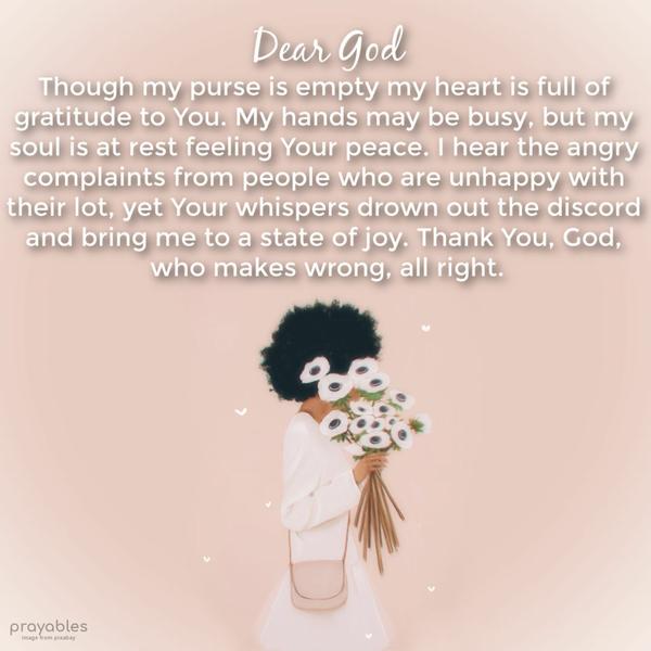 Dear God, Though my purse is empty my heart is full of gratitude to You. My hands may be busy, but my soul is at rest feeling Your peace. I hear the angry complaints from people who are
unhappy with their lot, yet Your whispers drown out the discord and bring me to a state of joy. Thank You, God, who makes wrong, all right.