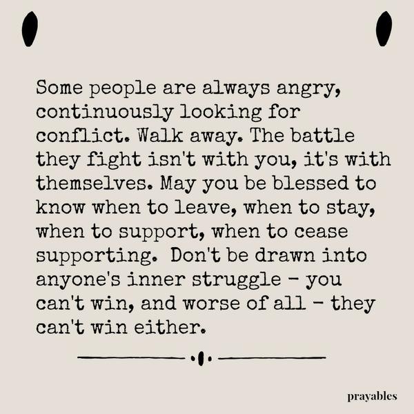 Some people are always angry, continuously looking for conflict. Walk away. The battle they fight isn’t with you, it’s with themselves. May you be blessed to know when to leave, when to stay, when to support, when to cease
supporting.  Don’t be drawn into anyone’s inner struggle – you can’t win, and worse of all – they can’t win either.