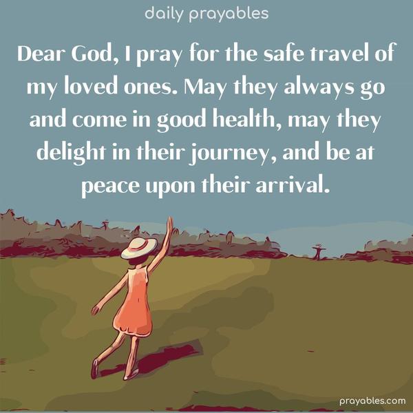 Dear God, I pray for the safe travel of my loved ones. May they always go and come in good health, may they delight in their journey, and be at peace upon their arrival.