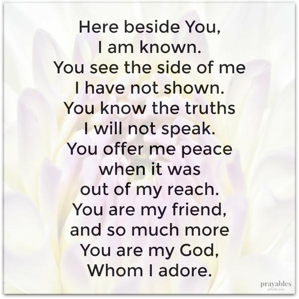 Here beside You, I am known. You see a side of me I have not shown. You know the truths I will not speak. You brought peace when it was out of reach. You are my friend, and so much more, You are my God, Whom I adore.