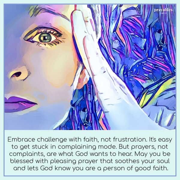 Embrace challenge with faith, not frustration. It’s easy to get stuck in complaining mode. But prayers, not complaints, are what God wants to hear. May you be blessed with pleasing prayer that soothes your soul and lets God know you are a person of good
faith.