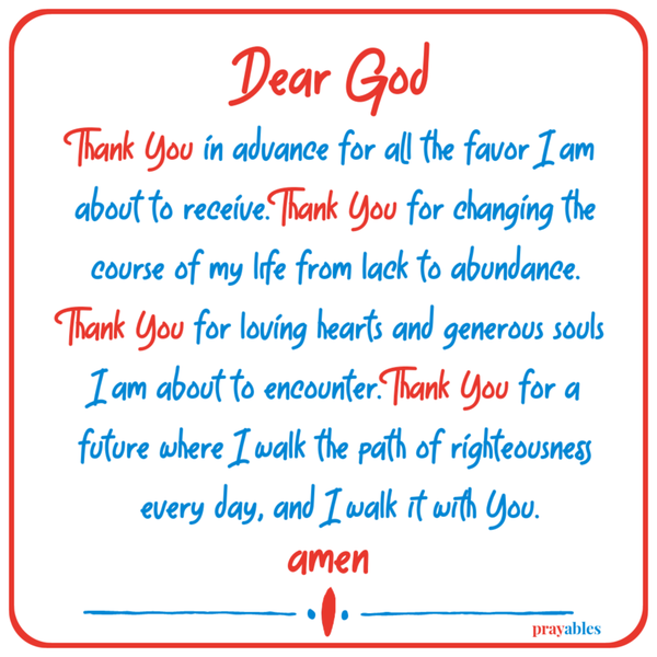 Dear God, Thank You in advance for all the favor I am about to receive. Thank You for changing the course of my life from lack to abundance. Thank You for loving hearts and generous souls I am about to encounter. Thank You for a future
where I walk the path of righteousness every day, and I walk it with You.