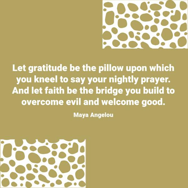 Let gratitude be the pillow upon which you kneel to say your nightly prayer. And let faith be the bridge you build to overcome evil and welcome good. Maya Angelou