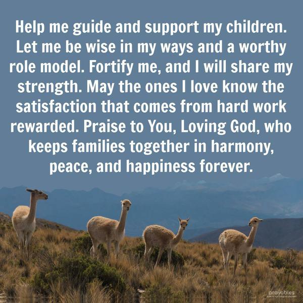 Help me guide and support my children. Let me be wise in my ways and a worthy role model. Fortify me, and I will share my strength. May the ones I love know the satisfaction that comes
from hard work rewarded. Praise to You, Loving God, who keeps families together in harmony, peace, and happiness forever.