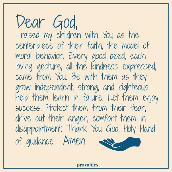 Dear God, I raised my children with You as the centerpiece of their faith, the model of moral behavior. Every good deed, each loving gesture, all the kindness expressed, came from You. Be with them as they grow independent, strong,
and righteous. Help them learn in failure. Let them enjoy success. Protect them from their fear, drive out their anger, comfort them in disappointment. Thank You God, Holy Hand of guidance.  Amen