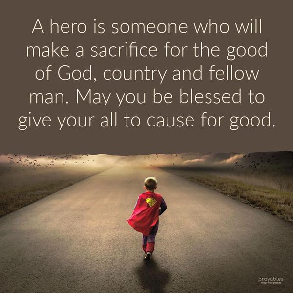 A hero is someone who will make a sacrifice for the good of God, country, and fellow man. May you be blessed to give your all to cause for good.