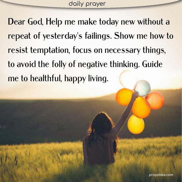 Dear God, Help me make today new without a repeat of yesterday's failings. Show me how to resist temptation, focus on necessary things, to avoid the folly of negative thinking. Guide me to healthful, happy living.