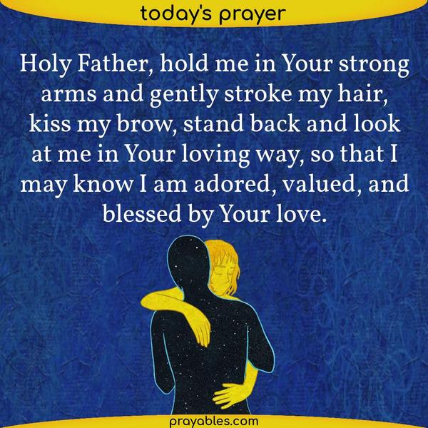 Holy Father, hold me in Your strong arms and gently stroke my hair, kiss my brow, stand back and look at me in Your loving way, so that I may know I am adored, valued, and
blessed by Your love.