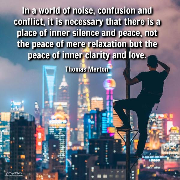 In a world of noise, confusion, and conflict, it is necessary that there is a place of inner silence and peace, not the peace of mere relaxation but the peace of inner clarity and love.
Thomas Merton