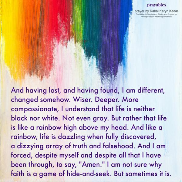 And having lost, and having found, I am different, changed somehow. Wiser. Deeper. More compassionate. I understand that life is
neither black nor white. Not even gray. But rather that life is like a rainbow high above my head. And like a rainbow, life is dazzling when fully discovered, a dizzying array of truth and falsehood. And I am forced, despite myself and despite all that I have been through, to say, “Amen.” I am not sure why faith is a game of hide-and-seek. But sometimes it is. By Rabbi Karyn Kedar; The Bridge to Forgiveness:Stories and Prayers for Finding God and Restoring Wholeness