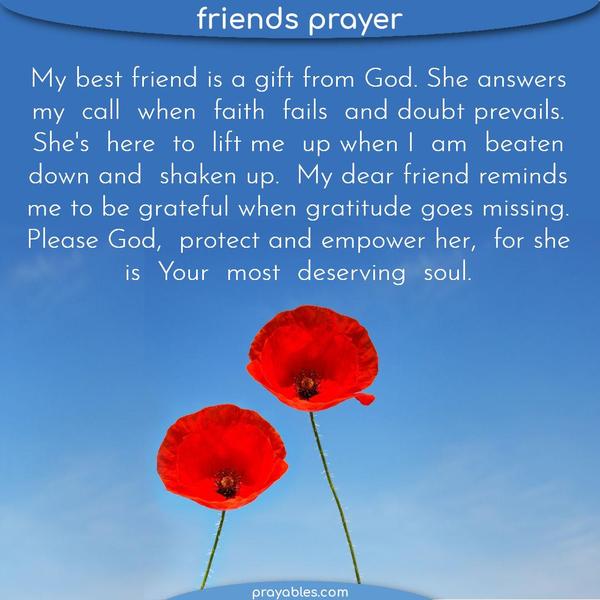 My best friend is a gift from God. She answers my call when faith fails, and doubt prevails. She’s here to lift me up when I am beaten down and shaken up. My dear friend
reminds me to be grateful when gratitude goes missing. Please, God, protect and empower her, for she is Your most deserving soul.