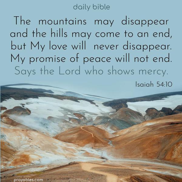 The mountains may disappear and the hills may come to an end, but My love will never disappear. My promise of peace will not end. Says the Lord who shows mercy. Isaiah 54:10