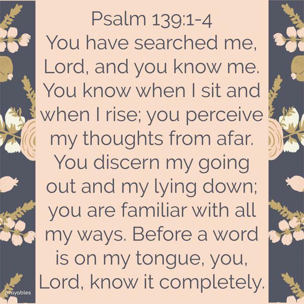 You have searched me, Lord, and you know me. You know when I sit and when I rise; you perceive my thoughts from afar. You discern my going out and my lying down; you are familiar with all
my ways. Before a word is on my tongue, you, Lord, know it completely.