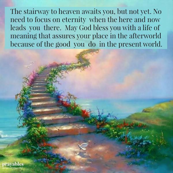 Here and Now The stairway to heaven awaits you, but not yet. No need to focus on eternity when the here and now leads you there. May God bless you with a life of meaning that assures your place in the after world because of the good
you do in the present world.