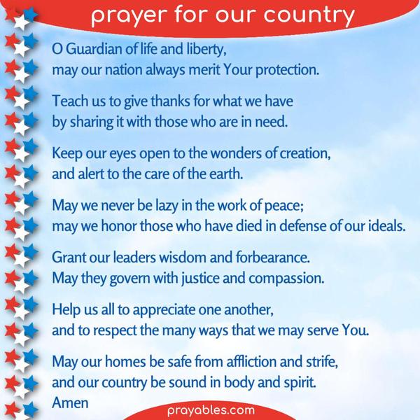 O Guardian of life and liberty, may our nation always merit Your protection. Teach us to give thanks for what we have by sharing it with those
who are in need. Keep our eyes open to the wonders of creation, and alert to the care of the earth. May we never be lazy in the work of peace; may we honor those who have died in defense of our ideals. Grant our leaders wisdom and forbearance. May they govern with justice and compassion. Help us all to appreciate one another, and to respect the many ways that we may serve You. May our homes be safe from affliction and strife, and our country be sound in body and spirit. Amen.