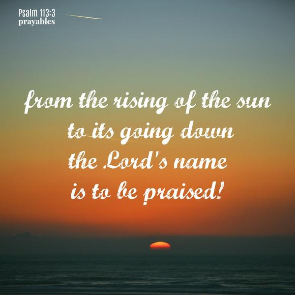 Psalm 113:3  From the rising of the sun to its going down the Lord’s name is to be praised!