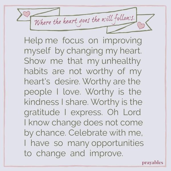 Where the heart goes, the will follows. Help me focus on improving myself by changing my heart. Show me that my unhealthy habits are not worthy of my heart’s desire. Worthy are the people I love. Worthy is the kindness I share. Worthy is the gratitude I express. Oh Lord I know change does not come by chance. Celebrate with me, the many
opportunities I have to change and improve.