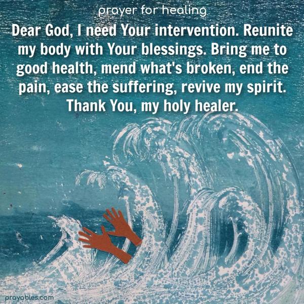 Dear God, I need Your intervention. Reunite my body with your blessings. Bring me to good health, mend what's broken, end the pain, ease the suffering, revive my spirit. Thank You, my holy healer.