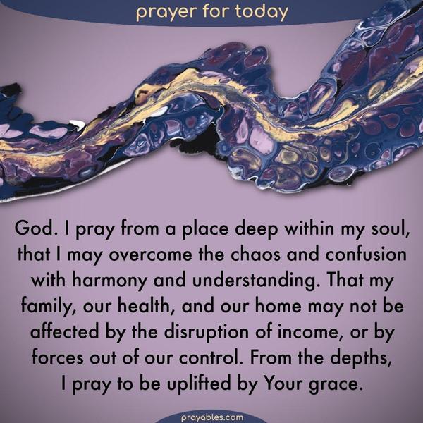 Dear God, I pray from a place deep within my soul, that I may overcome the chaos and confusion with harmony and understanding. That my family, our health, and our home may not
be affected by the disruption of income, or by forces out of our control. From the depths, I pray to be uplifted by Your grace.