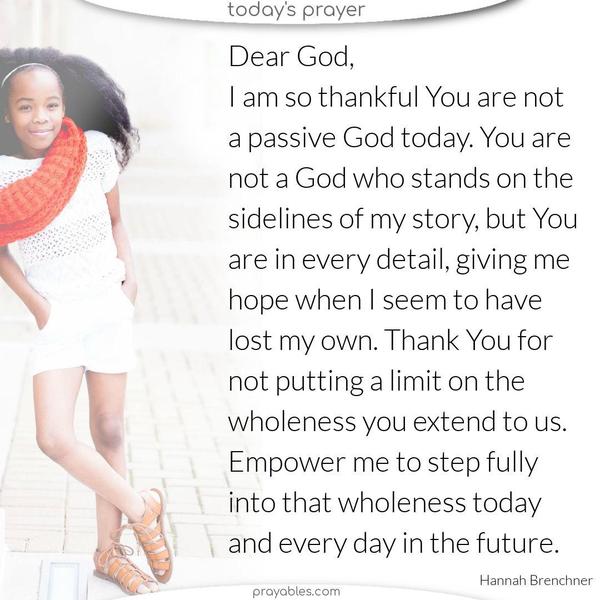 Dear God, I am so thankful You are not a passive God today. You are not a God who stands on the sidelines of my story, but You are in every detail, giving me hope when I seem to have lost my own. Thank You for not putting a limit on the wholeness you extend to us. Empower me to step fully into that wholeness today and every day in the future. 
 Hannah Brenchner
