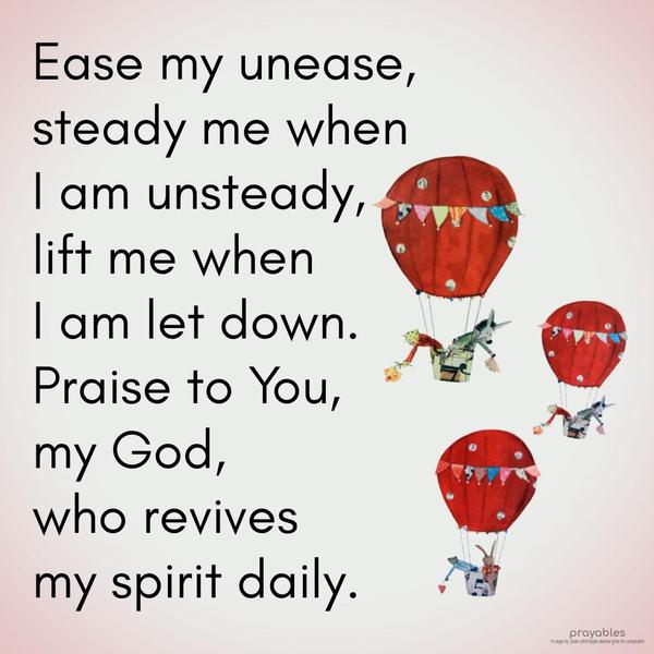 Ease my unease, steady me when I am unsteady, and lift me when I am let down. Praise to You, my God, who revives my spirit daily.