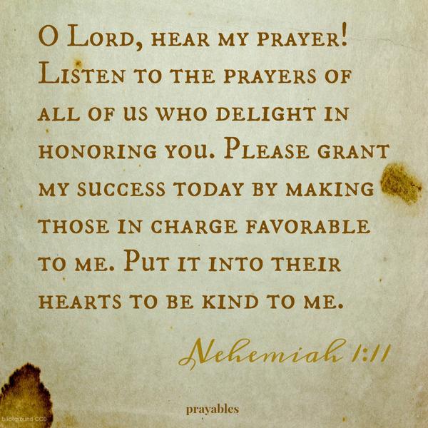 Nehemiah 1:11  O Lord, hear my prayer! Listen to the prayers of all of us who delight in honoring you. Please grant my success today by making those in charge favorable to me. Put it into their hearts to be kind to me.