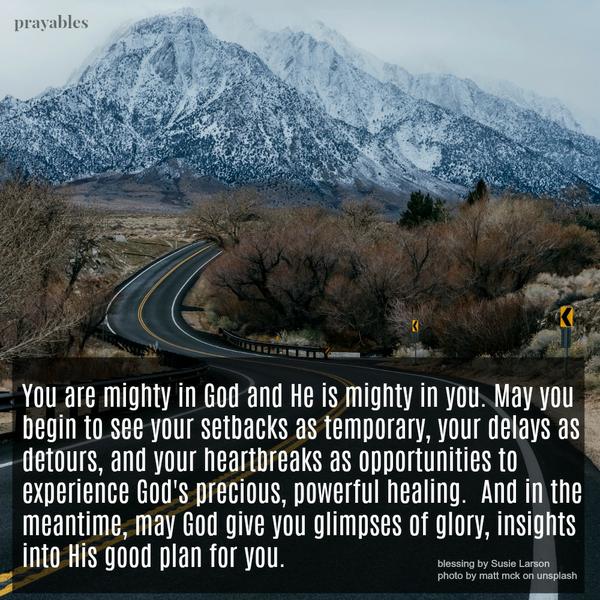 You are mighty in God and He is mighty in you. May you begin to see your setbacks as temporary, your delays as detours, and your heartbreaks as opportunities to experience God’s precious, powerful healing. And in the meantime, may
God give you glimpses of glory, insights into His good plan for you.