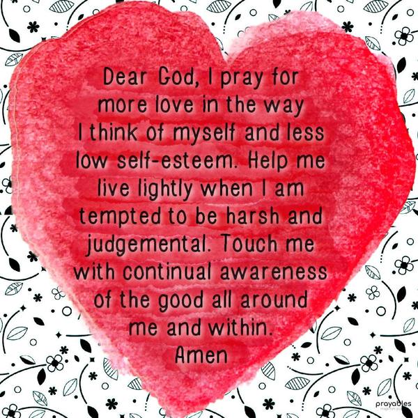 Dear God, I pray for more love in the way I think of myself and less low self-esteem. Help me live lightly when I am tempted to be harsh and judgemental. Touch me with continual awareness
of the good all around me and within. Amen