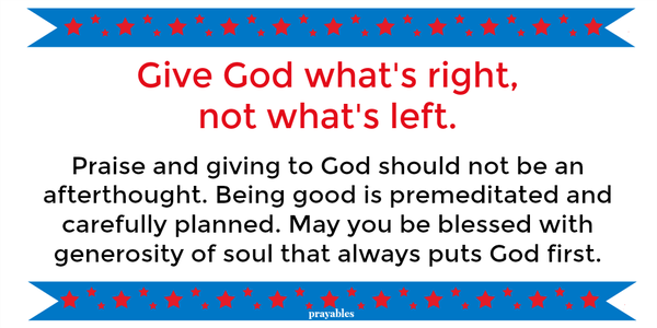 Give God what's right, not what's left.   Praise and giving to God should not be an afterthought. Being good is premeditated and carefully planned. May you be blessed with generosity of soul that always puts God first.