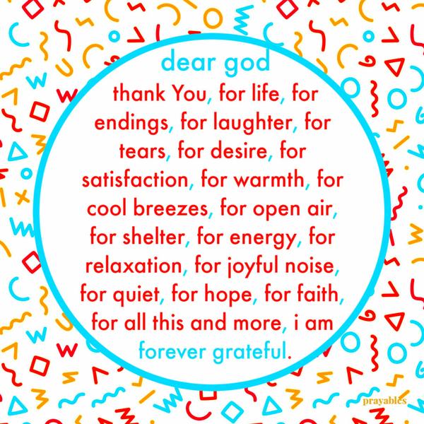 Dear God, thank You, for life, for endings, for laughter, for tears, for desire, for satisfaction, for warmth, for cool breezes, for open air, for shelter, for energy, for
relaxation, for joyful noise, for quiet, for hope, for faith, for all this and more, I am forever grateful.