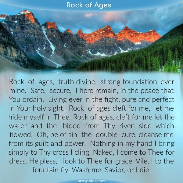 Rock of ages, Truth divine, strong foundation, ever mine. Safe, secure, I here remain, in the peace that You ordain. Living ever in the fight, pure and perfect in Your holy
sight. Rock of ages cleft for me, let me hide myself in Thee. Rock of ages, cleft for me let the water and the blood from Thy riven side which flowed. Oh, be of sin the double cure, cleanse me from its guilt and power. Nothing in my hand I bring simply to Thy cross I cling. Naked, I come to Thee for dress. Helpless, I look to Thee for grace. Vile, I to the fountain fly. Wash me, Savior, or I die.    Augustus Montague Toplady