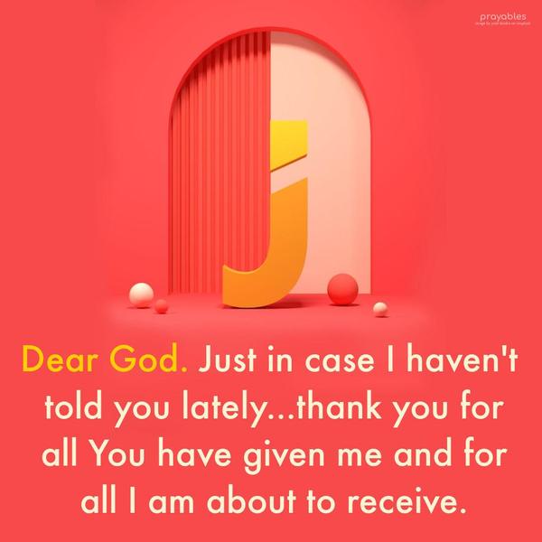 Dear God. Just in case I haven't told you lately...thank you for all You have given me and for all I am about to receive.