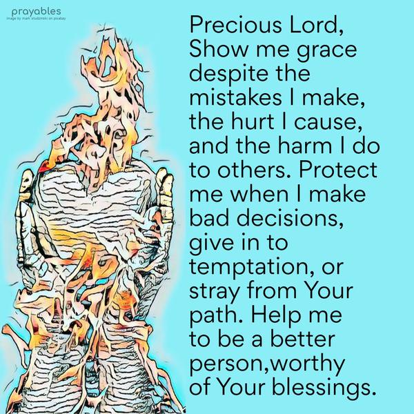 Dear God, Show me grace despite the mistakes I make, the hurt I cause, the harm I do to others. Protect me when I make bad decisions, give in to
temptation, or stray from Your path. Help me to be a better person, worthy of Your blessings.