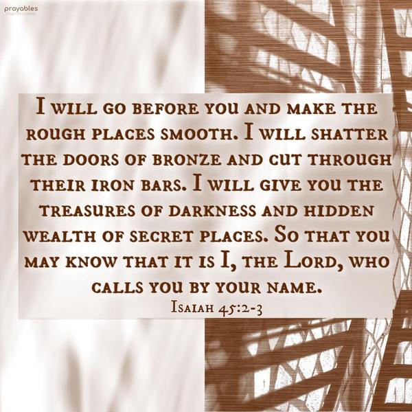 Isaiah 45:2-3 I will go before you and make the rough places smooth; I will shatter the doors of bronze and cut through their iron bars. I will give you the treasures of darkness and
hidden wealth of secret places, So that you may know that it is I, the Lord, who calls you by your name. 