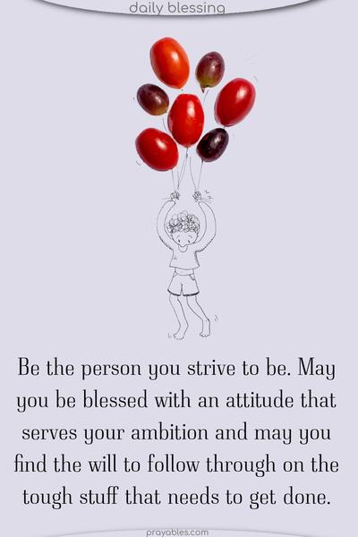 Be the person you strive to be. May you be blessed with an attitude that serves your ambition and may you find the will to follow through on the tough stuff that needs to get done.